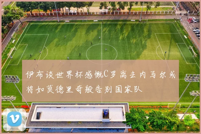 伊布谈世界杯感慨C罗离去内马尔或将如莫德里奇般告别国家队