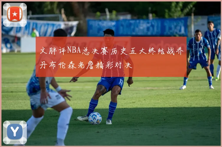 文胖评NBA总决赛历史五大终结战乔丹布伦森老詹精彩对决