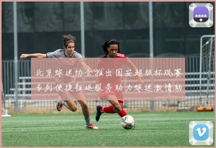 北京球迷协会推出国安超级杯观赛专列便捷往返服务助力球迷激情助阵