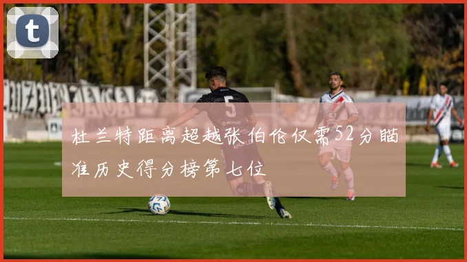 杜兰特距离超越张伯伦仅需52分瞄准历史得分榜第七位