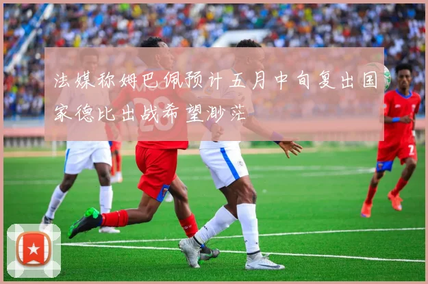 法媒称姆巴佩预计五月中旬复出国家德比出战希望渺茫