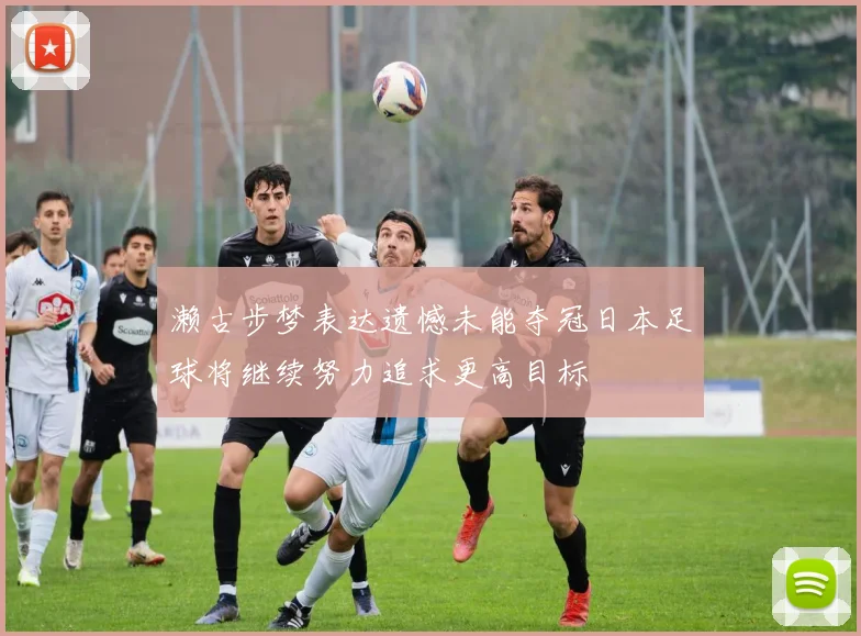 濑古步梦表达遗憾未能夺冠日本足球将继续努力追求更高目标