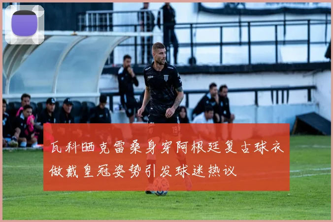 瓦科晒克雷桑身穿阿根廷复古球衣做戴皇冠姿势引发球迷热议