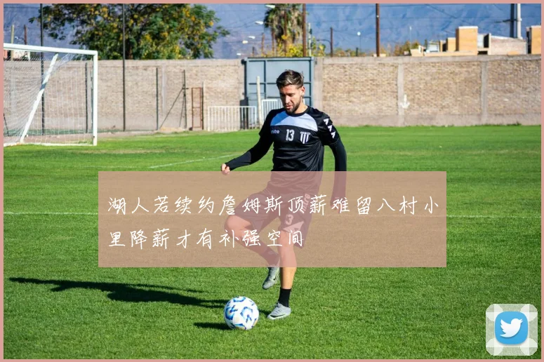 湖人若续约詹姆斯顶薪难留八村小里降薪才有补强空间