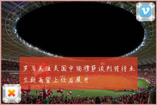罗马关注美国中场穆萨谈判将待米兰新高管上任后展开