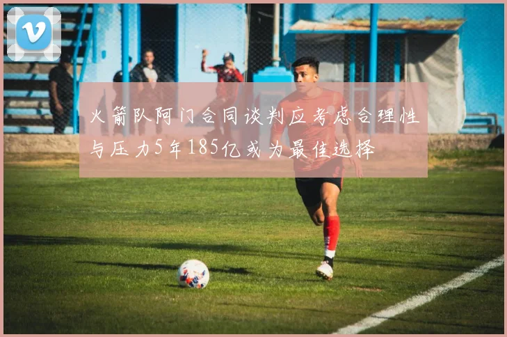 火箭队阿门合同谈判应考虑合理性与压力5年185亿或为最佳选择
