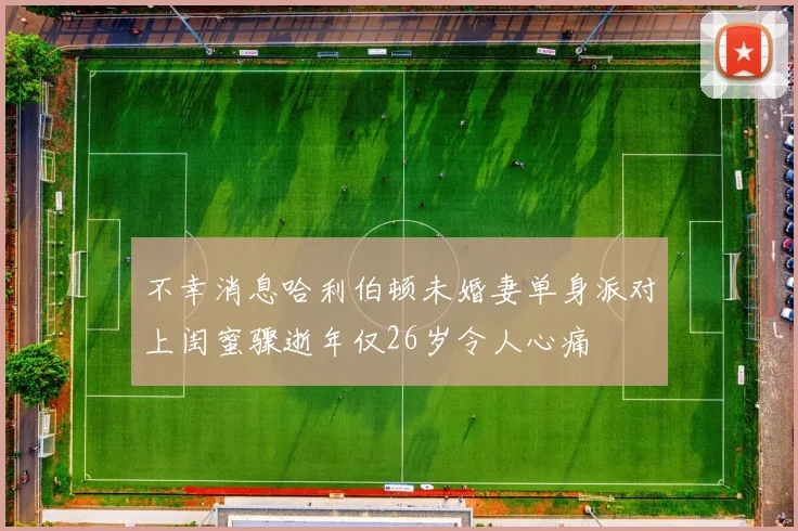 不幸消息哈利伯顿未婚妻单身派对上闺蜜骤逝年仅26岁令人心痛
