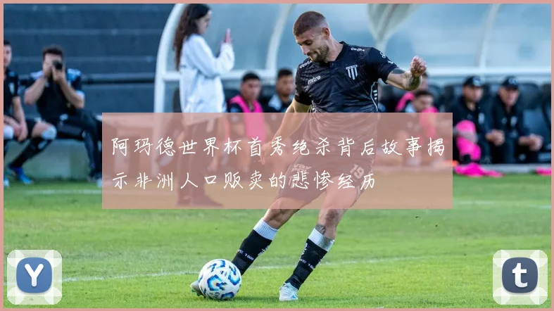 阿玛德世界杯首秀绝杀背后故事揭示非洲人口贩卖的悲惨经历