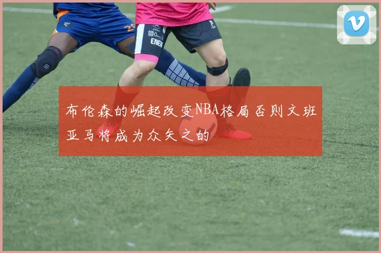 布伦森的崛起改变NBA格局否则文班亚马将成为众矢之的