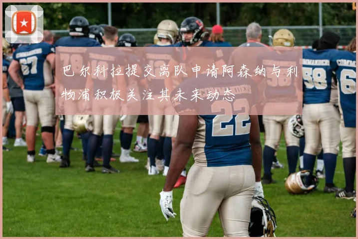 巴尔科拉提交离队申请阿森纳与利物浦积极关注其未来动态
