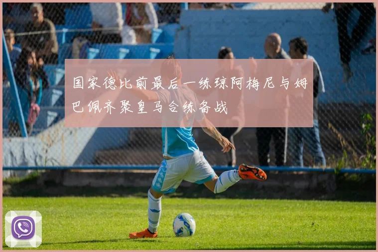 国家德比前最后一练琼阿梅尼与姆巴佩齐聚皇马合练备战