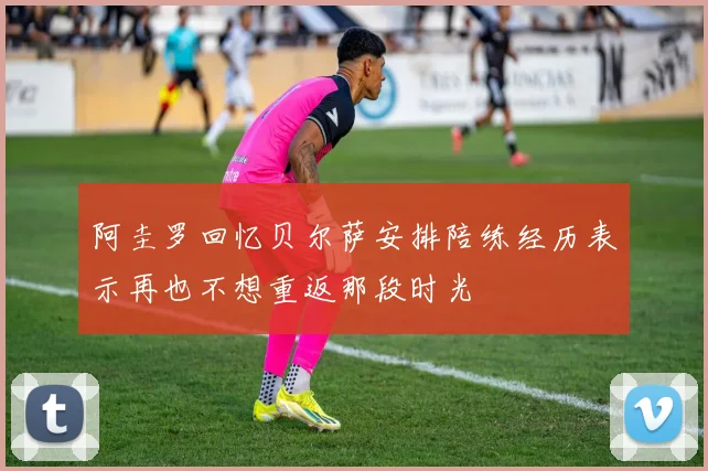 阿圭罗回忆贝尔萨安排陪练经历表示再也不想重返那段时光
