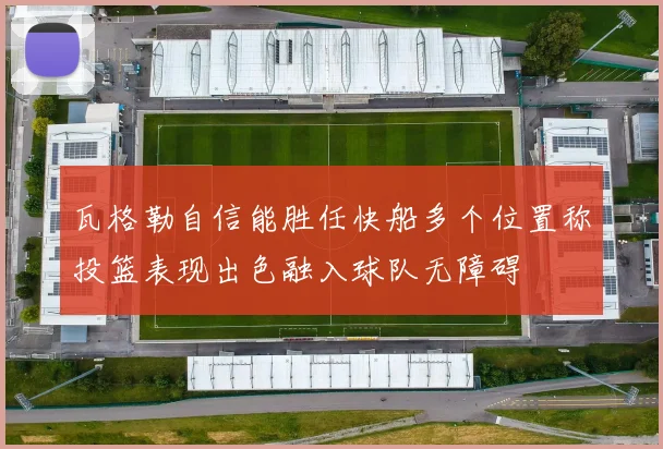 瓦格勒自信能胜任快船多个位置称投篮表现出色融入球队无障碍