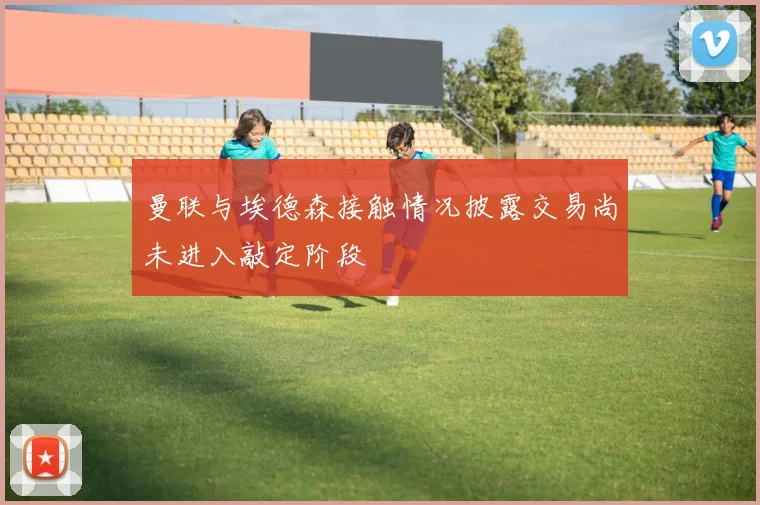曼联与埃德森接触情况披露交易尚未进入敲定阶段