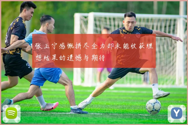 张玉宁感慨拼尽全力却未能收获理想结果的遗憾与期待