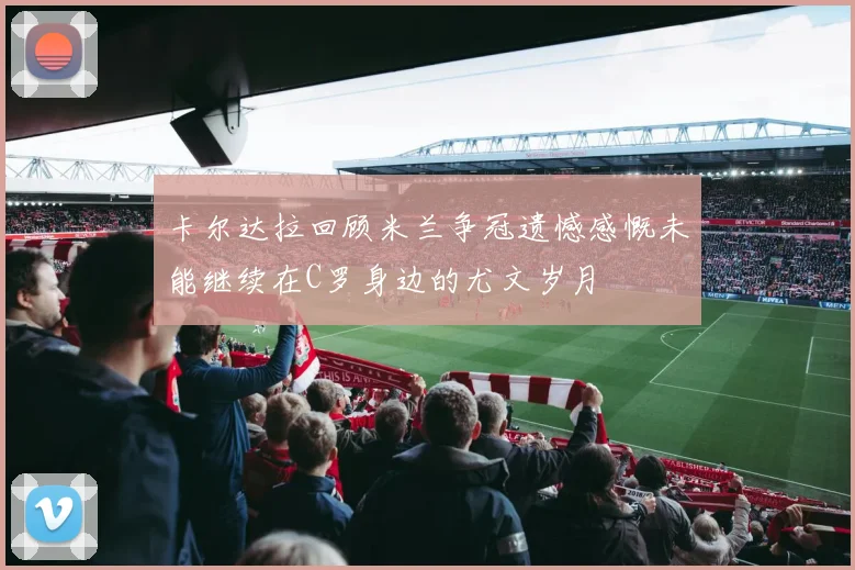 卡尔达拉回顾米兰争冠遗憾感慨未能继续在C罗身边的尤文岁月