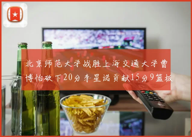 北京师范大学战胜上海交通大学曹博怡砍下20分李星诺贡献15分9篮板马天雨表现出色